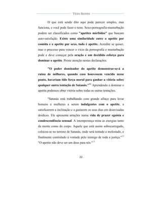  
	
  
22	
  
	
  
	
  
Vícios Secretos	
  
	
  
	
   	
  
O que está sendo dito aqui pode parecer simples, mas
funciona, e você pode fazer o teste. Sexo-pornografia-masturbação
podem ser classificados como "apetites mórbidos" que buscam
auto-satisfação. Existe uma similaridade entre o apetite por
comida e o apetite por sexo, tudo é apetite. Acredite se quiser,
mas o processo para vencer o vício da pornografia e masturbação
pode e deve começar pela oração e um decidido esforço para
dominar o apetite. Preste atenção nestas declarações:
"O poder dominador do apetite demonstrar-se-á a
ruína de milhares, quando caso houvessem vencido nesse
ponto, haveriam tido força moral para ganhar a vitória sobre
qualquer outra tentação de Satanás."11
Aprendendo a dominar o
apetite podemos obter vitória sobre todas as outras tentações.
"Satanás está trabalhando com grande afinco para levar
homens e mulheres a serem indulgentes com o apetite, a
satisfazerem a inclinação e a gastarem os seus dias em desavisadas
doidices. Ele apresenta atrações numa vida de prazer egoísta e
condescendência sensual. A intemperança mina as energias tanto
da mente como do corpo. Aquele que está assim sobrecarregado,
colocou-se no terreno de Satanás, onde será tentado e molestado, e
finalmente controlado à vontade pelo inimigo de toda a justiça."12
"O apetite não deve ser um deus para nós."13
 