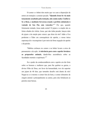  
	
  
23	
  
	
  
	
  
Vícios Secretos	
  
	
  
	
   	
  
O comer e o beber têm muito que ver com a disposição de
entrar em tentação e cometer pecado. "Quando Jesus Se via mais
tenazmente assaltado pela tentação, não comia nada. Confiava-
Se a Deus, e mediante fervorosa oração e perfeita submissão à
vontade de Seu Pai, saía vencedor."14
Por que, quando
fortemente tentado, Jesus nada comia? O jejum e a oração são os
fortes aliados da vitória. Jesus, que não tinha pecado, lançou mão
do jejum e da oração para vencer, que dizer de nós? Adão e Eva
perderam o Éden em consequência do apetite, e nossa única
esperança de o reconquistar é por meio da firme negação do apetite
e da paixão.
"Hábitos errôneos no comer e no beber levam a erros de
pensamento e de ação. A tolerância para com o apetite fortalece
as propensões animais, dando-lhes ascendência sobre as
faculdades mentais e espirituais."15
Se o poder da condescendência com o apetite era tão forte
sobre os homens e mulheres que, para lhe quebrar as garras, o
divino Filho de Deus, em favor da humanidade, teve de suportar
um jejum de 40 dias, que tamanho desafio está diante de nós!
Negue-se a si mesmo o comer fora de hora, o comer alimentos de
origem animal e principalmente as carnes, pois elas fortalecem as
paixões mais baixas.
 