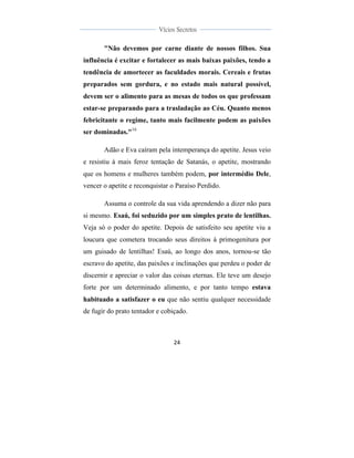  
	
  
24	
  
	
  
	
  
Vícios Secretos	
  
	
  
	
   	
  
"Não devemos por carne diante de nossos filhos. Sua
influência é excitar e fortalecer as mais baixas paixões, tendo a
tendência de amortecer as faculdades morais. Cereais e frutas
preparados sem gordura, e no estado mais natural possível,
devem ser o alimento para as mesas de todos os que professam
estar-se preparando para a trasladação ao Céu. Quanto menos
febricitante o regime, tanto mais facilmente podem as paixões
ser dominadas."16
Adão e Eva caíram pela intemperança do apetite. Jesus veio
e resistiu à mais feroz tentação de Satanás, o apetite, mostrando
que os homens e mulheres também podem, por intermédio Dele,
vencer o apetite e reconquistar o Paraíso Perdido.
Assuma o controle da sua vida aprendendo a dizer não para
si mesmo. Esaú, foi seduzido por um simples prato de lentilhas.
Veja só o poder do apetite. Depois de satisfeito seu apetite viu a
loucura que cometera trocando seus direitos à primogenitura por
um guisado de lentilhas! Esaú, ao longo dos anos, tornou-se tão
escravo do apetite, das paixões e inclinações que perdeu o poder de
discernir e apreciar o valor das coisas eternas. Ele teve um desejo
forte por um determinado alimento, e por tanto tempo estava
habituado a satisfazer o eu que não sentiu qualquer necessidade
de fugir do prato tentador e cobiçado.
 