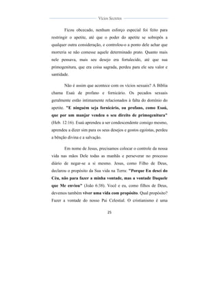  
	
  
25	
  
	
  
	
  
Vícios Secretos	
  
	
  
	
   	
  
Ficou obcecado, nenhum esforço especial foi feito para
restringir o apetite, até que o poder do apetite se sobrepôs a
qualquer outra consideração, e controlou-o a ponto dele achar que
morreria se não comesse aquele determinado prato. Quanto mais
nele pensava, mais seu desejo era fortalecido, até que sua
primogenitura, que era coisa sagrada, perdeu para ele seu valor e
santidade.
Não é assim que acontece com os vícios sexuais? A Bíblia
chama Esaú de profano e fornicário. Os pecados sexuais
geralmente estão intimamente relacionados à falta do domínio do
apetite. "E ninguém seja fornicário, ou profano, como Esaú,
que por um manjar vendeu o seu direito de primogenitura"
(Heb. 12:16). Esaú aprendeu a ser condescendente consigo mesmo,
aprendeu a dizer sim para os seus desejos e gostos egoístas, perdeu
a bênção divina e a salvação.
Em nome de Jesus, precisamos colocar o controle da nossa
vida nas mãos Dele todas as manhãs e perseverar no processo
diário de negar-se a si mesmo. Jesus, como Filho de Deus,
declarou o propósito da Sua vida na Terra: "Porque Eu descí do
Céu, não para fazer a minha vontade, mas a vontade Daquele
que Me enviou" (João 6:38). Você e eu, como filhos de Deus,
devemos também viver uma vida com propósito. Qual propósito?
Fazer a vontade do nosso Pai Celestial. O cristianismo é uma
 