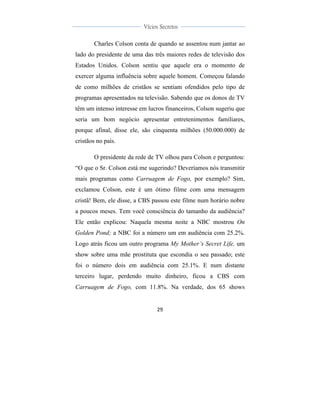  
	
  
29	
  
	
  
	
  
Vícios Secretos	
  
	
  
	
   	
  
Charles Colson conta de quando se assentou num jantar ao
lado do presidente de uma das três maiores redes de televisão dos
Estados Unidos. Colson sentiu que aquele era o momento de
exercer alguma influência sobre aquele homem. Começou falando
de como milhões de cristãos se sentiam ofendidos pelo tipo de
programas apresentados na televisão. Sabendo que os donos de TV
têm um intenso interesse em lucros financeiros, Colson sugeriu que
seria um bom negócio apresentar entretenimentos familiares,
porque afinal, disse ele, são cinquenta milhões (50.000.000) de
cristãos no país.
O presidente da rede de TV olhou para Colson e perguntou:
“O que o Sr. Colson está me sugerindo? Deveríamos nós transmitir
mais programas como Carruagem de Fogo, por exemplo? Sim,
exclamou Colson, este é um ótimo filme com uma mensagem
cristã! Bem, ele disse, a CBS passou este filme num horário nobre
a poucos meses. Tem você consciência do tamanho da audiência?
Ele então explicou: Naquela mesma noite a NBC mostrou On
Golden Pond; a NBC foi a número um em audiência com 25.2%.
Logo atrás ficou um outro programa My Mother’s Secret Life, um
show sobre uma mãe prostituta que escondia o seu passado; este
foi o número dois em audiência com 25.1%. E num distante
terceiro lugar, perdendo muito dinheiro, ficou a CBS com
Carruagem de Fogo, com 11.8%. Na verdade, dos 65 shows
 