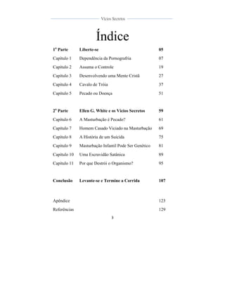  
	
  
3	
  
	
  
	
  
Vícios Secretos	
  
	
  
	
   	
  
Índice
1a
Parte Liberte-se 05
Capítulo 1 Dependência da Pornografria 07
Capítulo 2 Assuma o Controle 19
Capítulo 3 Desenvolvendo uma Mente Cristã 27
Capítulo 4 Cavalo de Tróia 37
Capítulo 5 Pecado ou Doença 51
2a
Parte Ellen G. White e os Vícios Secretos 59
Capítulo 6 A Masturbação é Pecado? 61
Capítulo 7 Homem Casado Viciado na Masturbação 69
Capítulo 8 A História de um Suicida 75
Capítulo 9 Masturbação Infantil Pode Ser Genético 81
Capítulo 10 Uma Escravidão Satânica 89
Capítulo 11 Por que Destrói o Organismo? 95
Conclusão Levante-se e Termine a Corrida 107
Apêndice 123
Referências 129
 