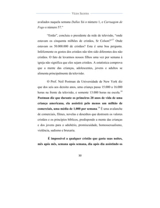  
	
  
30	
  
	
  
	
  
Vícios Secretos	
  
	
  
	
   	
  
avaliados naquela semana Dallas foi o número 1, e Carruagem de
Fogo o número 57.”
“Então”, concluiu o presidente da rede de televisão, “onde
estavam os cinquenta milhões de cristãos, Sr Colson?”17
Onde
estavam os 50.000.000 de cristãos? Esta é uma boa pergunta.
Infelizmente os gostos dos cristãos não têm sido diferentes dos não
cristãos. O fato de levarmos nossos filhos uma vez por semana à
igreja não significa que eles sejam cristãos. A estatística comprova
que a mente das crianças, adolescentes, jovens e adultos se
alimenta principalmente da televisão.
O Prof. Neil Postman da Universidade de New York diz
que dos seis aos dezoito anos, uma criança passa 15.000 a 16.000
horas na frente da televisão, e somente 13.000 horas na escola.18
Postman diz que durante os primeiros 20 anos de vida de uma
criança americana, ela assistirá pelo menos um milhão de
comerciais, uma média de 1.000 por semana.19
É uma avalanche
de comerciais, filmes, novelas e desenhos que destroem os valores
cristãos e os princípios bíblicos, predispondo a mente das crianças
e dos jovens para o adultério, promiscuidade, homossexualismo,
violência, sadismo e bruxaria.
É impossível a qualquer cristão que gasta suas noites,
mês após mês, semana após semana, dia após dia assistindo os
 