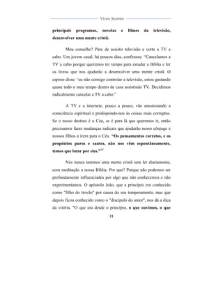  
	
  
31	
  
	
  
	
  
Vícios Secretos	
  
	
  
	
   	
  
principais programas, novelas e filmes da televisão,
desenvolver uma mente cristã.
Meu conselho? Pare de assistir televisão e corte a TV a
cabo. Um jovem casal, há poucos dias, confessou: “Cancelamos a
TV a cabo porque queremos ter tempo para estudar a Bíblia e ler
os livros que nos ajudarão a desenvolver uma mente cristã. O
esposo disse: ‘eu não consigo controlar a televisão, estou gastando
quase todo o meu tempo dentro de casa assistindo TV. Decidimos
radicalmente cancelar a TV a cabo.”
A TV e a internete, pouco a pouco, vão anestesiando a
consciência espiritual e predispondo-nos às coisas mais corruptas.
Se o nosso destino é o Céu, se é para lá que queremos ir, então
precisamos fazer mudanças radicais que ajudarão nosso cônjuge e
nossos filhos a irem para o Céu. “Os pensamentos corretos, e os
propósitos puros e santos, não nos vêm espontâneamente,
temos que lutar por eles.”20
Nós nunca teremos uma mente cristã sem ler diariamente,
com meditação a nossa Bíblia. Por que? Porque não podemos ser
profundamente influenciados por algo que não conhecemos e não
experimentamos. O apóstolo João, que a princípio era conhecido
como "filho do trovão" por causa do seu temperamento, mas que
depois ficou conhecido como o "discípulo do amor", nos dá a dica
da vitória. "O que era desde o princípio, o que ouvimos, o que
 