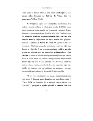  
	
  
32	
  
	
  
	
  
Vícios Secretos	
  
	
  
	
   	
  
vimos com os nossos olhos, o que temos contemplado, e as
nossas mãos tocaram da Palavra da Vida... isso vos
anunciamos" (I João 1:1, 3).
Contemplando Jesus nos evangelhos, assimilando Seu
caráter e mente mediante o estudo com oração da Bíblia, nossa
mente começa a gostar daquilo que Jesus gosta e os maus desejos
da natureza humana perdem o domínio sobre nós. Funciona como
um download diário do programa celestial que é baixado pelo
Espírito Santo e implantado em nossa mente. Este programa
celestial se chama: A Mente de Jesus! O Espírito Santo nos
comunica a Mente de Jesus, não em um dia, ou em um mês, mas,
durante a vida toda. É um processo contínuo e diário que não
ocorre por milagre, mas por comunhão a sós com Deus e Sua
Palavra. A mente de Jesus é um arquivo muito pesado que contém
todos os Seus traços de caráter e temperamento desenvolvidos
durante Seus 33 anos de vida terrestre. Esse download celestial é
lento e a nossa mente, nosso hard disc, não suportaria algo mais
rápido, no entanto, pode ser agilizado ou atrasado, e mesmo,
interrompido, dependendo da frequência desta comunhão.
“É nos bons pensamentos que reside a única segurança para
cada alma. O homem ‘como imaginou na sua alma, assim é’
(Prov. 23:7). A faculdade de se dominar desenvolve-se pelo
exercício. O que parecia a princípio difícil, torna-se fácil pela
 