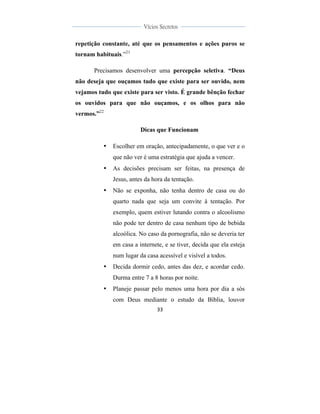  
	
  
33	
  
	
  
	
  
Vícios Secretos	
  
	
  
	
   	
  
repetição constante, até que os pensamentos e ações puros se
tornam habituais.”21
Precisamos desenvolver uma percepção seletiva. “Deus
não deseja que ouçamos tudo que existe para ser ouvido, nem
vejamos tudo que existe para ser visto. É grande bênção fechar
os ouvidos para que não ouçamos, e os olhos para não
vermos.”22
Dicas que Funcionam
• Escolher em oração, antecipadamente, o que ver e o
que não ver é uma estratégia que ajuda a vencer.
• As decisões precisam ser feitas, na presença de
Jesus, antes da hora da tentação.
• Não se exponha, não tenha dentro de casa ou do
quarto nada que seja um convite à tentação. Por
exemplo, quem estiver lutando contra o alcoolismo
não pode ter dentro de casa nenhum tipo de bebida
alcoólica. No caso da pornografia, não se deveria ter
em casa a internete, e se tiver, decida que ela esteja
num lugar da casa acessível e visível a todos.
• Decida dormir cedo, antes das dez, e acordar cedo.
Durma entre 7 a 8 horas por noite.
• Planeje passar pelo menos uma hora por dia a sós
com Deus mediante o estudo da Bíblia, louvor
 