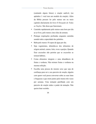  
	
  
34	
  
	
  
	
  
Vícios Secretos	
  
	
  
	
   	
  
(cantando alguns hinos) e oração audível, (no
apêndice 1 você tem um modelo de oração). Além
da Bíblia procure ler pelo menos um ou meio
capítulo diariamente do livro O Desejado de Todas
as Nações. São dicas que funcionam.
• Caminhe rapidamente pelo menos uma hora por dia
ao ar livre, pelo menos cinco dias da semana.
• Pratique respirações profundas enquanto caminha
usando toda a capacidade dos pulmões.
• Beba pelo menos 10 copos de água por dia.
• Seja vegetariano, abstenha-se dos alimentos de
origem animal, carnes, leite, ovos e queijos. Quando
fizer excessões não permita que as excessões se
tornem hábitos.
• Coma alimentos integrais e uma abundância de
frutas e verduras. Não misture frutas e verduras na
mesma refeição.
• Escolha uma pessoa do mesmo sexo que seja de
confiança para ser o seu parceiro de oração; alguém
com quem você possa conversar sobre as suas lutas
e fraquezas e que orem juntos pelo menos três vezes
por semana. Uma tentação partilhada com um
parceiro de oração reduz o poder da tentação. Não
queira lutar sozinho.
 