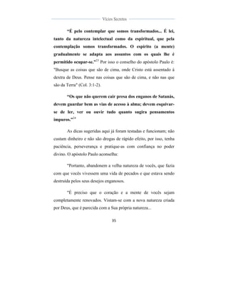  
	
  
35	
  
	
  
	
  
Vícios Secretos	
  
	
  
	
   	
  
“É pelo contemplar que somos transformados... É lei,
tanto da natureza intelectual como da espiritual, que pela
contemplação somos transformados. O espírito (a mente)
gradualmente se adapta aos assuntos com os quais lhe é
permitido ocupar-se.”23
Por isso o conselho do apóstolo Paulo é:
"Busque as coisas que são de cima, onde Cristo está assentado à
dextra de Deus. Pense nas coisas que são de cima, e não nas que
são da Terra" (Col. 3:1-2).
“Os que não querem cair presa dos enganos de Satanás,
devem guardar bem as vias de acesso à alma; devem esquivar-
se de ler, ver ou ouvir tudo quanto sugira pensamentos
impuros.”24
As dicas sugeridas aqui já foram testadas e funcionam; não
custam dinheiro e não são drogas de rápido efeito, por isso, tenha
paciência, perseverança e pratique-as com confiança no poder
divino. O apóstolo Paulo aconselha:
"Portanto, abandonem a velha natureza de vocês, que fazia
com que vocês vivessem uma vida de pecados e que estava sendo
destruída pelos seus desejos enganosos.
"É preciso que o coração e a mente de vocês sejam
completamente renovados. Vistam-se com a nova natureza criada
por Deus, que é parecida com a Sua própria natureza...
 