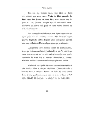  
	
  
36	
  
	
  
	
  
Vícios Secretos	
  
	
  
	
   	
  
"Por isso não mintam mais... Não dêem ao diabo
oportunidade para tentar vocês... Vocês são filhos queridos de
Deus e por isso devem ser como Ele... Vocês fazem parte do
povo de Deus, portanto, qualquer tipo de imoralidade sexual,
indecência ou cobiça não pode ser nem mesmo assunto de
conversa entre vocês.
"Não usem palavras indecentes, nem digam coisas tolas ou
sujas, pois isso não convém a vocês. Pelo contrário, digam
palavras de gratidão a Deus. Fiquem certos disto: jamais receberá
uma parte no Reino de Deus qualquer pessoa que seja imoral...
"Antigamente vocês mesmos viviam na escuridão; mas,
agora que pertencem ao Senhor, vocês estão na luz. Por isso vivam
como pessoas que pertencem à luz, pois a luz produz uma grande
quantidade de todo tipo de bondade, honestidade e verdade.
Procurem descobrir quais são as coisas que agradam o Senhor...
"Encham-se do Espírito do Senhor. Animem uns aos outros
com salmos, hinos e canções espirituais. Cantem de todo o
coração, hinos e salmos ao Senhor. Em nome do nosso Senhor
Jesus Cristo, agradeçam sempre todas as coisas a Deus, o Pai"
(Efes. 4:22, 23, 24, 25, 27; 5:1, 3, 4, 5, 8, 9, 10, 18, 19, 20. BLH).
 