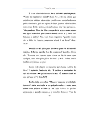  
	
  
40	
  
	
  
	
  
Vícios Secretos	
  
	
  
	
   	
  
É o fim do mundo mesmo, até o ouro está enferrujando!
"Como se escureceu o ouro!" (Lam. 4:1). Não me admira que
psicólogos e médicos não cristãos considerem a masturbação uma
prática inofensiva, pois até o povo de Deus, que tem a Bíblia como
única regra de fé e prática, está defendendo este vício pernicioso.
"Os preciosos filhos de Sião, comparáveis a puro ouro, como
são agora reputados por vasos de barro" (Lam. 4:2). Deus está
baixando o padrão? Não. Mas Jesus perguntou: "Quando porem
vier o Filho do Homem, porventura achará fé na Terra?" (Luc.
18:8)
O sexo não foi planejado por Deus para ser desfrutado
sozinho, de forma egoísta, fora do casamento! Quando a Bíblia
diz: “Portanto, quer comais, quer bebais, ou façais outra coisa
qualquer, fazei tudo para glória de Deus” (I Cor. 10:31), estava
também se referindo ao sexo!
Como pode alguém se masturbar para honra e glória de
Deus? O apóstolo Paulo não diz: “É melhor se masturbar do
que se abrasar”! O que ele escreveu foi: “É melhor casar do
que abrasar-se” (I Cor. 7:9)!
Paulo ainda aconselha: “Mas, por causa da prostituição
(porneia), cada um tenha a sua própria mulher, e cada uma
tenha o seu próprio marido” (I Cor. 7:2)! Porneia é a palavra
grega para os pecados sexuais, e o conselho divino é: “Fuja da
 