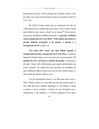  
	
  
41	
  
	
  
	
  
Vícios Secretos	
  
	
  
	
   	
  
prostituição (porneia). Todo o pecado que o homem comete é fora
do corpo, mas o que se prostitui peca contra o seu próprio corpo” (I
Cor. 6:18).
Dr. Patrick Carnes afirma que no tratamento de mais de
1.000 pessoas ficou comprovado que vencer o vício sexual é muito
mais difícil do que vencer o álcool ou as drogas!26
Esses desvios
sexuais são chamados na Bíblia de pecado e, o pecado, é definido
como transgressão da Lei de Deus! “Todo aquele que pratica o
pecado também transgride a lei, porque o pecado é a
transgressão da lei” (I João 3:4).
Fica mais fácil vencer um mau hábito quando o
consideramos pecado, transgressão da Lei de Deus. A primeira
função do Espírito Santo é nos convencer dos nossos pecados: “E
quando Ele vier, convencerá o mundo do pecado, e da justiça e
do juízo” (João 16:8). Infelizmente para alguns profissionais não
existe “pecado”. Na terapia dos seus pacientes são proibidos de
usar a Bíblia, de falar de Jesus e de orar com eles. Porém, Jesus é o
único poder que perdoa, liberta e cura.
Um pai desesperado trouxe o seu filho para Jesus curar e
disse: "Mestre, trouxe-te o meu filho que tem um espírito mudo. E
este, onde quer que o apanha, despedaça-o, e ele espuma, e range
os dentes, e vai-se secando; e eu disse aos teus discípulos que o
expulsassem, e não puderam... E (Jesus) perguntou ao pai dele:
 