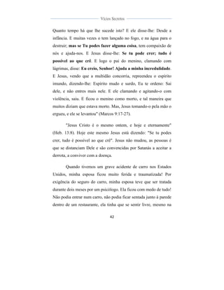  
	
  
42	
  
	
  
	
  
Vícios Secretos	
  
	
  
	
   	
  
Quanto tempo há que lhe sucede isto? E ele disse-lhe: Desde a
infância. E muitas vezes o tem lançado no fogo, e na água para o
destruir; mas se Tu podes fazer alguma coisa, tem compaixão de
nós e ajuda-nos. E Jesus disse-lhe: Se tu pode crer; tudo é
possível ao que crê. E logo o pai do menino, clamando com
lágrimas, disse: Eu creio, Senhor! Ajuda a minha incredulidade.
E Jesus, vendo que a multidão concorria, repreendeu o espírito
imundo, dizendo-lhe: Espírito mudo e surdo, Eu te ordeno: Sai
dele, e não entres mais nele. E ele clamando e agitando-o com
violência, saiu. E ficou o menino como morto, e tal maneira que
muitos diziam que estava morto. Mas, Jesus tomando-o pela mão o
ergueu, e ele se levantou" (Marcos 9:17-27).
"Jesus Cristo é o mesmo ontem, e hoje e eternamente"
(Heb. 13:8). Hoje este mesmo Jesus está dizendo: "Se tu podes
crer, tudo é possível ao que crê". Jesus não mudou, as pessoas é
que se distanciam Dele e são convencidas por Satanás a aceitar a
derrota, a conviver com a doença.
Quando tivemos um grave acidente de carro nos Estados
Unidos, minha esposa ficou muito ferida e traumatizada! Por
exigência do seguro do carro, minha esposa teve que ser tratada
durante dois meses por um psicólogo. Ela ficou com medo de tudo!
Não podia entrar num carro, não podia ficar sentada junto à parede
dentro de um restaurante, ela tinha que se sentir livre, mesmo na
 