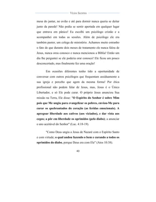  
	
  
43	
  
	
  
	
  
Vícios Secretos	
  
	
  
	
   	
  
mesa do jantar, no avião e até para dormir nunca queria se deitar
junto da parede! Não podia se sentir apertada em qualquer lugar
que entrava em pânico! Eu escolhi um psicólogo cristão e a
acompanhei em todas as sessões. Além de psicólogo ele era
também pastor, um colega de ministério. Achamos muito estranho
o fato de que durante dois meses de tratamento ele nunca falou de
Jesus, nunca orou conosco e nunca mencionou a Bíblia! Então um
dia lhe perguntei se ele poderia orar conosco! Ele ficou um pouco
desconcertado, mas finalmente fez uma oração!
Em ocasiões diferentes tenho tido a oportunidade de
conversar com outros psicólogos que frequentam assiduamente a
sua igreja e percebo que agem da mesma forma! Por ética
profissional não podem falar de Jesus, mas, Jesus é o Único
Libertador, e só Ele pode curar. O próprio Jesus anunciou Sua
missão na Terra, Ele disse: "O Espírito do Senhor é sobre Mim
pois que Me ungiu para evangelizar os pobres, enviou-Me para
curar os quebrantados do coração (as feridas emocionais). A
apregoar liberdade aos cativos (aos viciados), e dar vista aos
cegos; a pôr em liberdade os oprimidos (pelo diabo); a anunciar
o ano aceitável do Senhor" (Luc. 4:18-19).
"Como Deus ungiu a Jesus de Nazaré com o Espírito Santo
e com virtude; o qual andou fazendo o bem e curando a todos os
oprimidos do diabo, porque Deus era com Ele" (Atos 10:38).
 