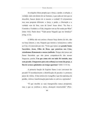  
	
  
44	
  
	
  
	
  
Vícios Secretos	
  
	
  
	
   	
  
As religiões falsas propõe que a força, o poder, a solução, a
verdade, tudo está dentro do ser humano, e que cada um tem que se
descobrir, buscar dentro de si mesmo a verdade! O cristianismo
tem uma proposta diferente: a força, o poder, a libertação e a
verdade vem de fora, vem de Jesus! Jesus disse: "Eu Sou o
Caminho a Verdade e a Vida, ninguém vem ao Pai senão por Mim"
(João 14:6). Paulo disse: "Tudo posso Naquele que me fortalece"
(Filip. 4:13).
A Bíblia não nos ensina a buscar força dentro de nós, não
na força interior, e sim, Naquele que morreu e ressuscitou e subiu
ao Céu e lá intercede por nós. "Visto que temos um grande Sumo
Sacerdote, Jesus, Filho de Deus, que penetrou nos Céus,
retenhamos firmemente a nossa confissão. Porque não temos um
Sumo Sacerdote que não possa compadecer-Se das nossas
fraquezas; porém, Um que como nós em tudo foi tentado, mas
sem pecado. Cheguemos pois com cofiança ao trono da graça, a
fim de sermos ajdudados em tempo oportuno" (Heb. 4:14-16).
A primeira função do Espírito Santo é nos convencer do
pecado? O reconhecimento e identificação do pecado é o primeiro
passo da vitória. A boa notícia do evangelho é que há esperança de
perdão, vitória e transformação para todos os cativos e oprimidos!
“O que encobre as suas transgressões nunca prosperará,
mas o que as confessa e deixa, alcançará misericórdia” (Prov.
 