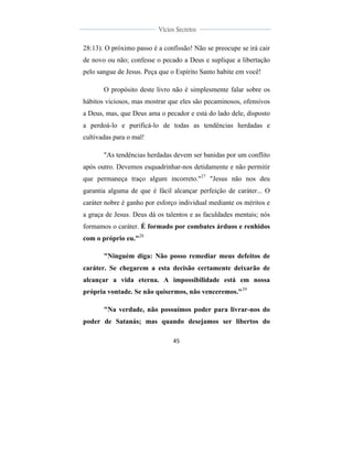  
	
  
45	
  
	
  
	
  
Vícios Secretos	
  
	
  
	
   	
  
28:13). O próximo passo é a confissão! Não se preocupe se irá cair
de novo ou não; confesse o pecado a Deus e suplique a libertação
pelo sangue de Jesus. Peça que o Espírito Santo habite em você!
O propósito deste livro não é simplesmente falar sobre os
hábitos viciosos, mas mostrar que eles são pecaminosos, ofensivos
a Deus, mas, que Deus ama o pecador e está do lado dele, disposto
a perdoá-lo e purificá-lo de todas as tendências herdadas e
cultivadas para o mal!
"As tendências herdadas devem ser banidas por um conflito
após outro. Devemos esquadrinhar-nos detidamente e não permitir
que permaneça traço algum incorreto."27
"Jesus não nos deu
garantia alguma de que é fácil alcançar perfeição de caráter... O
caráter nobre é ganho por esforço individual mediante os méritos e
a graça de Jesus. Deus dá os talentos e as faculdades mentais; nós
formamos o caráter. É formado por combates árduos e renhidos
com o próprio eu."28
"Ninguém diga: Não posso remediar meus defeitos de
caráter. Se chegarem a esta decisão certamente deixarão de
alcançar a vida eterna. A impossibilidade está em nossa
própria vontade. Se não quisermos, não venceremos."29
"Na verdade, não possuímos poder para livrar-nos do
poder de Satanás; mas quando desejamos ser libertos do
 