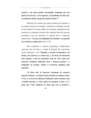 
	
  
46	
  
	
  
	
  
Vícios Secretos	
  
	
  
	
   	
  
pecado e, em nossa grande necessidade, clamamos por um
poder fora de nós e a nós superior, as faculdades da alma são,
revestidas da divina energia do Espírito Santo."30
Diferente dos animais que agem somente por instintos, o
ser humano precisa ser ensinado e orientado na formação racional
de bons hábitos! Os maus hábitos são formados independente das
instruções ou exemplos externos! São resultado direto da natureza
pecaminosa com que nascemos. O salmista bem se expressou
quando disse: “Eis que em iniquidade fui formado, e em pecado
me concebeu a minha mãe” (Sal. 51:5)!
Não escolhemos a natureza pecaminosa, simplesmente
nascemos com ela! Esse é o trunfo de Satanás! Por nascimento
somos submissos a ele! "Quando o homem transgrediu a lei
divina, sua natureza se tornou má, e ele ficou em harmonia
com Satanás, e não em desacordo com ele. Não existe, por
natureza, nenhuma inimizade entre o homem pecador e o
originador do pecado. Ambos se tornaram malignos pela
apostasia.
"Se Deus não Se houvesse interposto de maneira
especial, Satanás e o homem teriam entrado em aliança contra
o Céu; e, ao invés de alimentar inimizade contra Satanás, toda
a família humana se teria unido em oposição a Deus... É a
graça que Cristo implanta na alma, que cria no homem a
 