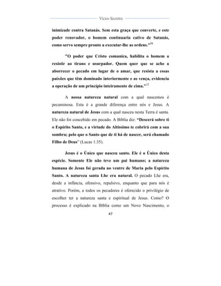  
	
  
47	
  
	
  
	
  
Vícios Secretos	
  
	
  
	
   	
  
inimizade contra Satanás. Sem esta graça que converte, e este
poder renovador, o homem continuaria cativo de Satanás,
como servo sempre pronto a executar-lhe as ordens."31
"O poder que Cristo comunica, habilita o homem a
resistir ao tirano e usurpador. Quem quer que se ache a
aborrecer o pecado em lugar de o amar, que resista a essas
paixões que têm dominado interiormente e as vença, evidencia
a operação de um princípio inteiramente de cima."32
A nossa natureza natural com a qual nascemos é
pecaminosa. Esta é a grande diferença entre nós e Jesus. A
natureza natural de Jesus com a qual nasceu nesta Terra é santa.
Ele não foi concebido em pecado. A Bíblia diz: “Descerá sobre ti
o Espírito Santo, e a virtude do Altíssimo te cobrirá com a sua
sombra; pelo que o Santo que de ti há de nascer, será chamado
Filho de Deus” (Lucas 1:35).
Jesus é o Único que nasceu santo. Ele é o Único desta
espécie. Somente Ele não teve um pai humano; a natureza
humana de Jesus foi gerada no ventre de Maria pelo Espírito
Santo. A natureza santa Lhe era natural. O pecado Lhe era,
desde a infância, ofensivo, repulsivo, enquanto que para nós é
atrativo. Porém, a todos os pecadores é oferecido o privilégio de
escolher ter a natureza santa e espiritual de Jesus. Como? O
processo é explicado na Bíblia como um Novo Nascimento, o
 