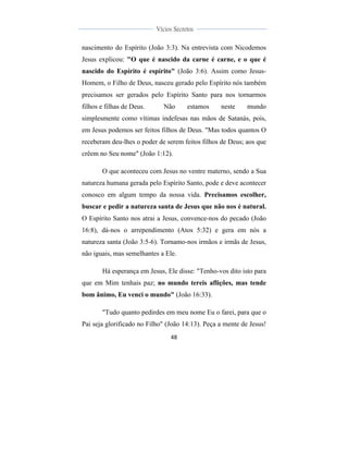  
	
  
48	
  
	
  
	
  
Vícios Secretos	
  
	
  
	
   	
  
nascimento do Espírito (João 3:3). Na entrevista com Nicodemos
Jesus explicou: "O que é nascido da carne é carne, e o que é
nascido do Espírito é espírito" (João 3:6). Assim como Jesus-
Homem, o Filho de Deus, nasceu gerado pelo Espírito nós também
precisamos ser gerados pelo Espírito Santo para nos tornarmos
filhos e filhas de Deus. Não estamos neste mundo
simplesmente como vítimas indefesas nas mãos de Satanás, pois,
em Jesus podemos ser feitos filhos de Deus. "Mas todos quantos O
receberam deu-lhes o poder de serem feitos filhos de Deus; aos que
crêem no Seu nome" (João 1:12).
O que aconteceu com Jesus no ventre materno, sendo a Sua
natureza humana gerada pelo Espírito Santo, pode e deve acontecer
conosco em algum tempo da nossa vida. Precisamos escolher,
buscar e pedir a natureza santa de Jesus que não nos é natural.
O Espírito Santo nos atrai a Jesus, convence-nos do pecado (João
16:8), dá-nos o arrependimento (Atos 5:32) e gera em nós a
natureza santa (João 3:5-6). Tornamo-nos irmãos e irmãs de Jesus,
não iguais, mas semelhantes a Ele.
Há esperança em Jesus, Ele disse: "Tenho-vos dito isto para
que em Mim tenhais paz; no mundo tereis aflições, mas tende
bom ânimo, Eu venci o mundo" (João 16:33).
"Tudo quanto pedirdes em meu nome Eu o farei, para que o
Pai seja glorificado no Filho" (João 14:13). Peça a mente de Jesus!
 
