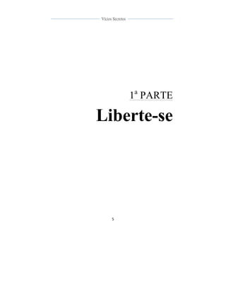  
	
  
5	
  
	
  
	
  
Vícios Secretos	
  
	
  
	
   	
  
1a
PARTE
Liberte-se
 