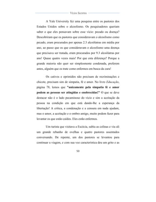  
	
  
53	
  
	
  
	
  
Vícios Secretos	
  
	
  
	
   	
  
A Yale University fez uma pesquisa entre os pastores dos
Estados Unidos sobre o alcoolismo. Os pesquisadores queriam
saber o que eles pensavam sobre esse vício: pecado ou doença?
Descobriram que os pastores que consideravam o alcoolismo como
pecado, eram procurados por apenas 2.3 alcoólatras em média por
ano, ao passo que os que consideravam o alcoolismo uma doença
que precisava ser tratada, eram procurados por 9.3 alcoólatras por
ano! Quase quatro vezes mais! Por que esta diferença? Porque a
grande maioria não quer ser simplesmente condenada, preferem
antes, alguém que os trate como enfermos em busca da cura!
Os cativos e oprimidos não precisam de recriminações e
chicote, precisam sim de simpatia, fé e amor. No livro Educação,
página 78, lemos que "unicamente pela simpatia fé e amor
podem as pessoas ser atingidas e enobrecidas!" O que se deve
destacar não é o lado pecaminoso do vício e sim a aceitação da
pessoa na condição em que está dando-lhe a esperança da
libertação! A crítica, a condenação e a censura em nada ajudam,
mas o amor, a aceitação e o ombro amigo, muito podem fazer para
levantar os que estão caídos. Eles estão enfermos.
Um turista que visitava a Escócia, subiu as colinas e viu ali
um grande rebanho de ovelhas e quatro pastores assentados
conversando. De repente, um dos pastores se levantou para
continuar a viagem, e com sua voz característica deu um grito e as
 