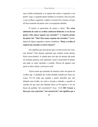  
	
  
54	
  
	
  
	
  
Vícios Secretos	
  
	
  
	
   	
  
suas ovelhas começaram a se separar das outras e seguiram o seu
pastor. Logo, o segundo pastor também se levantou e deu um grito
e suas ovelhas o seguiram, e depois o terceiro fez o mesmo, até que
ali ficou somente um pastor com o seu pequeno rebanho.
O turista se aproximou do pastor e disse: "Eu estou
admirado de como as ovelhas conhecem fielmente a voz do seu
pastor. Elas nunca seguem um estranho?" A resposta pronta
do pastor foi: "Não! Elas nunca seguem um estranho." Porém,
depois de alguns segundos o pastor completou: "Bem, a ovelha só
seguirá um estranho se estiver doente!"
Isto significa que uma pessoa que se torna escrava do vício,
está doente! Uma doença espiritual que resultou numa doença
física escravizadora! A terapia para este tipo de doença não pode
ser somente química, mas espiritual, social e emocional! O doente
não pode se sentir rejeitado e sozinho. Precisa de alguém com
quem se abrir, chorar, conversar e orar!
Temos muito que aprender da maneira como um pastor de
ovelhas age. A parábola da ovelha perdida contada por Jesus em
Lucas 15:1-10 relata que quando o pastor descobre que está
faltando uma ovelha, ele conta e reconta o rebanho, e quando se
certifica de que uma está faltando deixa as 99 seguras e vai em
busca da perdida "até encontrá-la"! (Luc. 15:4) Oh! Graças a
Deus por esta expressão: "até encontrá-la", isto significa que o
 