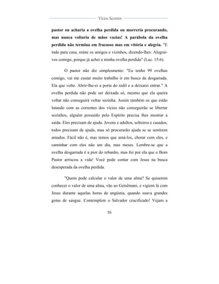  
	
  
55	
  
	
  
	
  
Vícios Secretos	
  
	
  
	
   	
  
pastor ou acharia a ovelha perdida ou morreria procurando,
mas nunca voltaria de mãos vazias! A parábola da ovelha
perdida não termina em fracasso mas em vitória e alegria. "E
indo para casa, reúne os amigos e vizinhos, dizendo-lhes: Alegrai-
vos comigo, porque já achei a minha ovelha perdida" (Luc. 15:6).
O pastor não diz simplesmente: "Eu tenho 99 ovelhas
comigo, vai me custar muito trabalho ir em busca da desgarrada.
Ela que volte. Abrir-lhe-ei a porta do redil e a deixarei entrar." A
ovelha perdida não pode ser deixada só, mesmo que ela queira
voltar não conseguirá voltar sozinha. Assim também os que estão
lutando com as correntes dos vícios não conseguirão se libertar
sozinhos, alguém possuído pelo Espírito precisa lhes mostrar a
saída. Eles precisam de ajuda. Jovens e adultos, solteiros e casados,
todos precisam de ajuda, mas só procurarão ajuda se se sentirem
amados. Fácil não é, mas temos que amá-los, chorar com eles, e
caminhar com eles não um dia, mas meses. Lembre-se que a
ovelha desgarrada é a pior do rebanho, mas foi por ela que o Bom
Pastor arriscou a vida! Você pode contar com Jesus na busca
desesperada da ovelha perdida.
"Quem pode calcular o valor de uma alma? Se quiserem
conhecer o valor de uma alma, vão ao Getsêmani, e vigiem lá com
Jesus durante aquelas horas de angústia, quando suava grandes
gotas de sangue. Contemplem o Salvador crucificado! Vejam a
 
