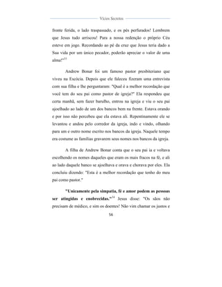  
	
  
56	
  
	
  
	
  
Vícios Secretos	
  
	
  
	
   	
  
fronte ferida, o lado traspassado, e os pés perfurados! Lembrem
que Jesus tudo arriscou! Para a nossa redenção o próprio Céu
esteve em jogo. Recordando ao pé da cruz que Jesus teria dado a
Sua vida por um único pecador, poderão apreciar o valor de uma
alma!"33
Andrew Bonar foi um famoso pastor presbiteriano que
viveu na Escócia. Depois que ele faleceu fizeram uma entrevista
com sua filha e lhe perguntaram: "Qual é a melhor recordação que
você tem do seu pai como pastor de igreja?" Ela respondeu que
certa manhã, sem fazer barulho, entrou na igreja e viu o seu pai
ajoelhado ao lado de um dos bancos bem na frente. Estava orando
e por isso não percebeu que ela estava ali. Repentinamente ele se
levantou e andou pelo corredor da igreja, indo e vindo, olhando
para um e outro nome escrito nos bancos da igreja. Naquele tempo
era costume as famílias gravarem seus nomes nos bancos da igreja.
A filha de Andrew Bonar conta que o seu pai ia e voltava
escolhendo os nomes daqueles que eram os mais fracos na fé, e ali
ao lado daquele banco se ajoelhava e orava e chorava por eles. Ela
concluiu dizendo: "Esta é a melhor recordação que tenho do meu
pai como pastor."
"Unicamente pela simpatia, fé e amor podem as pessoas
ser atingidas e enobrecidas."34
Jesus disse: "Os sãos não
precisam de médico, e sim os doentes! Não vim chamar os justos e
 