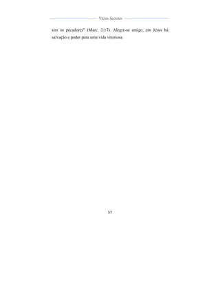  
	
  
57	
  
	
  
	
  
Vícios Secretos	
  
	
  
	
   	
  
sim os pecadores" (Marc. 2:17). Alegre-se amigo, em Jesus há
salvação e poder para uma vida vitoriosa.
 