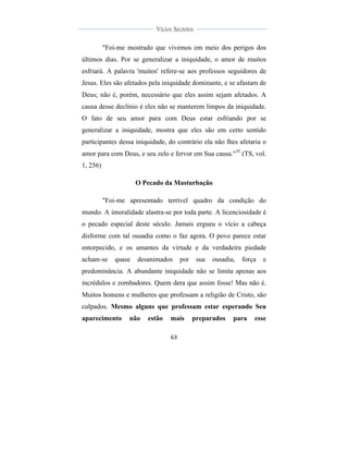  
	
  
63	
  
	
  
	
  
Vícios Secretos	
  
	
  
	
   	
  
"Foi-me mostrado que vivemos em meio dos perigos dos
últimos dias. Por se generalizar a iniquidade, o amor de muitos
esfriará. A palavra 'muitos' refere-se aos professos seguidores de
Jesus. Eles são afetados pela iniquidade dominante, e se afastam de
Deus; não é, porém, necessário que eles assim sejam afetados. A
causa desse declínio é eles não se manterem limpos da iniquidade.
O fato de seu amor para com Deus estar esfriando por se
generalizar a iniquidade, mostra que eles são em certo sentido
participantes dessa iniquidade, do contrário ela não lhes afetaria o
amor para com Deus, e seu zelo e fervor em Sua causa."35
(TS, vol.
1, 256)
O Pecado da Masturbação
"Foi-me apresentado terrível quadro da condição do
mundo. A imoralidade alastra-se por toda parte. A licenciosidade é
o pecado especial deste século. Jamais ergueu o vício a cabeça
disforme com tal ousadia como o faz agora. O povo parece estar
entorpecido, e os amantes da virtude e da verdadeira piedade
acham-se quase desanimados por sua ousadia, força e
predominância. A abundante iniquidade não se limita apenas aos
incrédulos e zombadores. Quem dera que assim fosse! Mas não é.
Muitos homens e mulheres que professam a religião de Cristo, são
culpados. Mesmo alguns que professam estar esperando Seu
aparecimento não estão mais preparados para esse
 