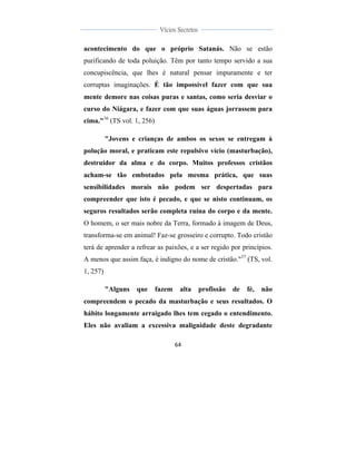  
	
  
64	
  
	
  
	
  
Vícios Secretos	
  
	
  
	
   	
  
acontecimento do que o próprio Satanás. Não se estão
purificando de toda poluição. Têm por tanto tempo servido a sua
concupiscência, que lhes é natural pensar impuramente e ter
corruptas imaginações. É tão impossível fazer com que sua
mente demore nas coisas puras e santas, como seria desviar o
curso do Niágara, e fazer com que suas águas jorrassem para
cima."36
(TS vol. 1, 256)
"Jovens e crianças de ambos os sexos se entregam à
polução moral, e praticam este repulsivo vício (masturbação),
destruidor da alma e do corpo. Muitos professos cristãos
acham-se tão embotados pela mesma prática, que suas
sensibilidades morais não podem ser despertadas para
compreender que isto é pecado, e que se nisto continuam, os
seguros resultados serão completa ruína do corpo e da mente.
O homem, o ser mais nobre da Terra, formado à imagem de Deus,
transforma-se em animal! Faz-se grosseiro e corrupto. Todo cristão
terá de aprender a refrear as paixões, e a ser regido por princípios.
A menos que assim faça, é indigno do nome de cristão."37
(TS, vol.
1, 257)
"Alguns que fazem alta profissão de fé, não
compreendem o pecado da masturbação e seus resultados. O
hábito longamente arraigado lhes tem cegado o entendimento.
Eles não avaliam a excessiva malignidade deste degradante
 
