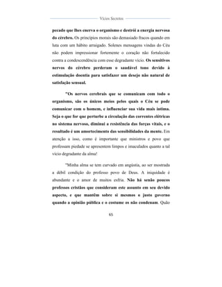  
	
  
65	
  
	
  
	
  
Vícios Secretos	
  
	
  
	
   	
  
pecado que lhes enerva o organismo e destrói a energia nervosa
do cérebro. Os princípios morais são demasiado fracos quando em
luta com um hábito arraigado. Solenes mensagens vindas do Céu
não podem impressionar fortemente o coração não fortalecido
contra a condescendência com esse degradante vício. Os sensitivos
nervos do cérebro perderam o saudável tono devido à
estimulação doentia para satisfazer um desejo não natural de
satisfação sensual.
"Os nervos cerebrais que se comunicam com todo o
organismo, são os únicos meios pelos quais o Céu se pode
comunicar com o homem, e influenciar sua vida mais íntima.
Seja o que for que perturbe a circulação das correntes elétricas
no sistema nervoso, diminui a resistência das forças vitais, e o
resultado é um amortecimento das sensibilidades da mente. Em
atenção a isso, como é importante que ministros e povo que
professam piedade se apresentem limpos e imaculados quanto a tal
vício degradante da alma!
"Minha alma se tem curvado em angústia, ao ser mostrada
a débil condição do professo povo de Deus. A iniquidade é
abundante e o amor de muitos esfria. Não há senão poucos
professos cristãos que consideram este assunto em seu devido
aspecto, e que mantêm sobre si mesmos o justo governo
quando a opinião pública e o costume os não condenam. Quão
 