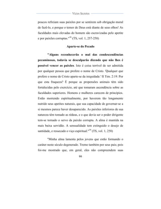  
	
  
66	
  
	
  
	
  
Vícios Secretos	
  
	
  
	
   	
  
poucos refreiam suas paixões por se sentirem sob obrigação moral
de fazê-lo, e porque o temor de Deus está diante de seus olhos! As
faculdades mais elevadas do homem são escravizadas pelo apetite
e por paixões corruptas."38
(TS, vol. 1, 257-258)
Aparte-se do Pecado
"Alguns reconhecerão o mal das condescendências
pecaminosas, todavia se desculparão dizendo que não lhes é
possível vencer as paixões. Isto é coisa terrível de ser admitida
por qualquer pessoa que profere o nome de Cristo. 'Qualquer que
profere o nome de Cristo aparte-se da iniquidade.' II Tim. 2:19. Por
que esta fraqueza? É porque as propensões animais têm sido
fortalecidas pelo exercício, até que tomaram ascendência sobre as
faculdades superiores. Homens e mulheres carecem de princípios.
Estão morrendo espiritualmente, por haverem tão longamente
nutrido seus apetites naturais, que sua capacidade de governar-se a
si mesmos parece haver desaparecido. As paixões inferiores de sua
natureza têm tomado as rédeas, e o que devia ser o poder dirigente
tem-se tornado o servo da paixão corrupta. A alma é mantida na
mais baixa servidão. A sensualidade tem extinguido o desejo de
santidade, e ressecado o viço espiritual."39
(TS, vol. 1, 258)
"Minha alma lamenta pelos jovens que estão formando o
caráter neste século degenerado. Tremo também por seus pais; pois
foi-me mostrado que, em geral, eles não compreendem suas
 