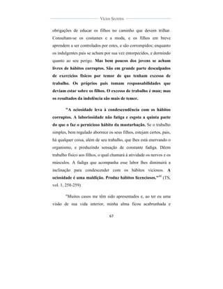 
	
  
67	
  
	
  
	
  
Vícios Secretos	
  
	
  
	
   	
  
obrigações de educar os filhos no caminho que devem trilhar.
Consultam-se os costumes e a moda, e os filhos em breve
aprendem a ser controlados por estes, e são corrompidos; enquanto
os indulgentes pais se acham por sua vez entorpecidos, e dormindo
quanto ao seu perigo. Mas bem poucos dos jovens se acham
livres de hábitos corruptos. São em grande parte desculpados
de exercícios físicos por temor de que tenham excesso de
trabalho. Os próprios pais tomam responsabilidades que
deviam estar sobre os filhos. O excesso de trabalho é mau; mas
os resultados da indolência são mais de temer.
"A ociosidade leva à condescendência com os hábitos
corruptos. A laboriosidade não fatiga e esgota a quinta parte
do que o faz o pernicioso hábito da masturbação. Se o trabalho
simples, bem regulado aborrece os seus filhos, estejam certos, pais,
há qualquer coisa, além de seu trabalho, que lhes está enervando o
organismo, e produzindo sensação de constante fadiga. Dêem
trabalho físico aos filhos, o qual chamará à atividade os nervos e os
músculos. A fadiga que acompanha esse labor lhes diminuirá a
inclinação para condescender com os hábitos viciosos. A
ociosidade é uma maldição. Produz hábitos licenciosos."40
(TS,
vol. 1, 258-259)
"Muitos casos me têm sido apresentados e, ao ter eu uma
visão de sua vida interior, minha alma ficou acabrunhada e
 