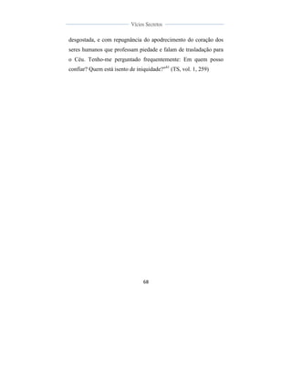  
	
  
68	
  
	
  
	
  
Vícios Secretos	
  
	
  
	
   	
  
desgostada, e com repugnância do apodrecimento do coração dos
seres humanos que professam piedade e falam de trasladação para
o Céu. Tenho-me perguntado frequentemente: Em quem posso
confiar? Quem está isento de iniquidade?"41
(TS, vol. 1, 259)
 