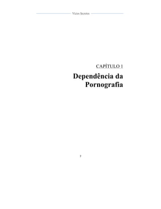  
	
  
7	
  
	
  
	
  
Vícios Secretos	
  
	
  
	
   	
  
CAPÍTULO 1
Dependência da
Pornografia
 