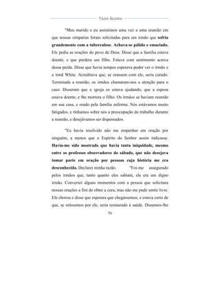  
	
  
71	
  
	
  
	
  
Vícios Secretos	
  
	
  
	
   	
  
"Meu marido e eu assistimos uma vez a uma reunião em
que nossas simpatias foram solicitadas para um irmão que sofria
grandemente com a tuberculose. Achava-se pálido e emaciado.
Ele pedia as orações do povo de Deus. Disse que a família estava
doente, e que perdera um filho. Falava com sentimento acerca
dessa perda. Disse que havia tempos esperava poder ver o irmão e
a irmã White. Acreditava que, se orassem com ele, seria curado.
Terminada a reunião, os irmãos chamaram-nos a atenção para o
caso. Disseram que a igreja os estava ajudando, que a esposa
estava doente, e lhe morrera o filho. Os irmãos se haviam reunido
em sua casa, e orado pela família enferma. Nós estávamos muito
fatigados, e tínhamos sobre nós a preocupação do trabalho durante
a reunião, e desejávamos ser dispensados.
"Eu havia resolvido não me empenhar em oração por
ninguém, a menos que o Espírito do Senhor assim indicasse.
Havia-me sido mostrado que havia tanta iniquidade, mesmo
entre os professos observadores do sábado, que não desejava
tomar parte em oração por pessoas cuja história me era
desconhecida. Declarei minha razão. "Foi-me assegurado
pelos irmãos que, tanto quanto eles sabiam, ele era um digno
irmão. Conversei alguns momentos com a pessoa que solicitara
nossas orações a fim de obter a cura, mas não me pude sentir livre.
Ele chorou e disse que esperara que chegássemos, e estava certo de
que, se orássemos por ele, seria restaurado à saúde. Dissemos-lhe
 