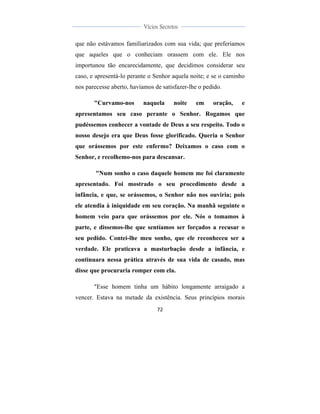  
	
  
72	
  
	
  
	
  
Vícios Secretos	
  
	
  
	
   	
  
que não estávamos familiarizados com sua vida; que preferíamos
que aqueles que o conheciam orassem com ele. Ele nos
importunou tão encarecidamente, que decidimos considerar seu
caso, e apresentá-lo perante o Senhor aquela noite; e se o caminho
nos parecesse aberto, havíamos de satisfazer-lhe o pedido.
"Curvamo-nos naquela noite em oração, e
apresentamos seu caso perante o Senhor. Rogamos que
pudéssemos conhecer a vontade de Deus a seu respeito. Todo o
nosso desejo era que Deus fosse glorificado. Queria o Senhor
que orássemos por este enfermo? Deixamos o caso com o
Senhor, e recolhemo-nos para descansar.
"Num sonho o caso daquele homem me foi claramente
apresentado. Foi mostrado o seu procedimento desde a
infância, e que, se orássemos, o Senhor não nos ouviria; pois
ele atendia à iniquidade em seu coração. Na manhã seguinte o
homem veio para que orássemos por ele. Nós o tomamos à
parte, e dissemos-lhe que sentíamos ser forçados a recusar o
seu pedido. Contei-lhe meu sonho, que ele reconheceu ser a
verdade. Ele praticava a masturbação desde a infância, e
continuara nessa prática através de sua vida de casado, mas
disse que procuraria romper com ela.
"Esse homem tinha um hábito longamente arraigado a
vencer. Estava na metade da existência. Seus princípios morais
 