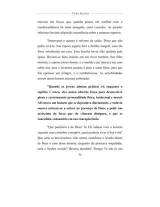 
	
  
73	
  
	
  
	
  
Vícios Secretos	
  
	
  
	
   	
  
estavam tão fracos que, quando postos em conflito com a
condescendência há tanto arraigada, eram vencidos. As paixões
inferiores haviam adquirido ascendência sobre a natureza superior.
"Interroguei-o quanto à reforma da saúde. Disse que não
podia vivê-la. Sua esposa jogaria fora a farinha integral, caso ela
fosse introduzida em casa. Essa família havia sido ajudada pela
igreja. Haviam-se feito orações em seu favor também. Seu filho
morrera, a esposa estava doente, e o marido e pai deixava seu caso
sobre nós, para o levarmos perante o puro e santo Deus, para que
Ele operasse um milagre, e o restabelecesse. As sensibilidades
morais desse homem estavam embotadas.
"Quando os jovens adotam práticas vis enquanto o
espírito é tenro, eles nunca obterão força para desenvolver
plena e corretamente personalidade física, intelectual e moral.
Ali estava um homem que se degradava diariamente, e todavia
ousava arriscar-se a entrar na presença de Deus, e pedir um
acréscimo da força que ele vilmente dissipara, e que se
concedida, consumiria em sua concupiscência.
"Que paciência a de Deus! Se Ele lidasse com o homem
segundo seus caminhos corruptos, quem poderia viver à Sua vista?
Que seria se houvéssemos sido menos cautelosos e levado diante
de Deus o caso desse homem, enquanto ele praticava iniquidade,
teria o Senhor ouvido? Haveria atendido? 'Porque Tu não és um
 