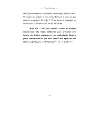  
	
  
74	
  
	
  
	
  
Vícios Secretos	
  
	
  
	
   	
  
Deus que tenha prazer na iniquidade, nem contigo habitará o mal.
Os loucos não pararão à Tua vista; aborreces a todos os que
praticam a maldade.' Sal. 5:4 e 5. 'Se eu atender à iniquidade no
meu coração, o Senhor não me ouvirá.' Sal. 66:18.
"Esse não é um caso isolado. Mesmo as relações
matrimoniais não foram suficientes para preservar esse
homem dos hábitos corruptos de sua adolescência. Quisera
poder convencer-me de que casos como o que apresento são
raros; sei, porém, que são frequentes."42
(TS, vol. 1, 259-261)
 