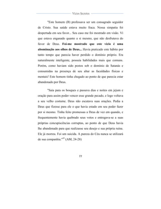  
	
  
77	
  
	
  
	
  
Vícios Secretos	
  
	
  
	
   	
  
"Este homem (B) professava ser um consagrado seguidor
de Cristo. Sua saúde estava muito fraca. Nossa simpatia foi
despertada em seu favor... Seu caso me foi mostrado em visão. Ví
que estava enganado quanto a si mesmo, que não desfrutava do
favor de Deus. Foi-me mostrado que este vício é uma
abominação aos olhos de Deus... Havia praticado este hábito por
tanto tempo que parecia haver perdido o domínio próprio. Era
naturalmente inteligente, possuía habilidades mais que comuns.
Porém, como haviam sido postos sob o domínio de Satanás e
consumidas na presença de seu altar as faculdades físicas e
mentais! Este homem tinha chegado ao ponto de que parecia estar
abandonado por Deus.
"Saía para os bosques e passava dias e noites em jejum e
oração para assim poder vencer esse grande pecado, e logo voltava
a seu velho costume. Deus não escutava suas orações. Pedia a
Deus que fizesse para ele o que havia estado em seu poder fazer
por si mesmo. Tinha feito promessas a Deus de vez em quando, e
frequentemente havia quebrado seus votos e entregava-se a suas
próprias concupiscências corruptas, ao ponto de que Deus havia
lhe abandonado para que realizasse seu desejo e sua própria ruína.
Ele já morreu. Foi um suicida. A pureza do Céu nunca se utilizará
de sua companhia."43
(AM, 24-28)
 