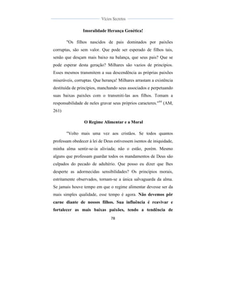  
	
  
78	
  
	
  
	
  
Vícios Secretos	
  
	
  
	
   	
  
Imoralidade Herança Genética!
"Os filhos nascidos de pais dominados por paixões
corruptas, são sem valor. Que pode ser esperado de filhos tais,
senão que desçam mais baixo na balança, que seus pais? Que se
pode esperar desta geração? Milhares são vazios de princípios.
Esses mesmos transmitem a sua descendência as próprias paixões
miseráveis, corruptas. Que herança! Milhares arrastam a existência
destituída de princípios, manchando seus associados e perpetuando
suas baixas paixões com o transmiti-las aos filhos. Tomam a
responsabilidade de neles gravar seus próprios caracteres."44
(AM,
261)
O Regime Alimentar e a Moral
"Volto mais uma vez aos cristãos. Se todos quantos
professam obedecer à lei de Deus estivessem isentos de iniquidade,
minha alma sentir-se-ia aliviada; não o estão, porém. Mesmo
alguns que professam guardar todos os mandamentos de Deus são
culpados do pecado de adultério. Que posso eu dizer que lhes
desperte as adormecidas sensibilidades? Os princípios morais,
estritamente observados, tornam-se a única salvaguarda da alma.
Se jamais houve tempo em que o regime alimentar devesse ser da
mais simples qualidade, esse tempo é agora. Não devemos pôr
carne diante de nossos filhos. Sua influência é reavivar e
fortalecer as mais baixas paixões, tendo a tendência de
 