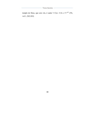  
	
  
80	
  
	
  
	
  
Vícios Secretos	
  
	
  
	
   	
  
templo de Deus, que sois vós, é santo.' I Cor. 3:16 e 17."45
(TS,
vol.1, 262-263)
 