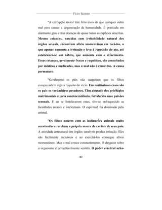  
	
  
83	
  
	
  
	
  
Vícios Secretos	
  
	
  
	
   	
  
"A corrupção moral tem feito mais do que qualquer outro
mal para causar a degeneração da humanidade. É praticada em
alarmante grau e traz doenças de quase todas as espécies descritas.
Mesmo crianças, nascidas com irritabilidade natural dos
órgãos sexuais, encontram alívio momentâneo em tocá-los, o
que apenas aumenta a irritação e leva à repetição do ato, até
estabelecer-se um hábito, que aumenta com o crescimento.
Essas crianças, geralmente fracas e raquíticas, são consultadas
por médicos e medicadas, mas o mal não é removido. A causa
permanece.
"Geralmente os pais não suspeitam que os filhos
compreendem algo a respeito do vício. Em muitíssimos casos são
os pais os verdadeiros pecadores. Têm abusado dos privilégios
matrimoniais e, pela condescendência, fortalecido suas paixões
sensuais. E ao se fortalecerem estas, têm-se enfraquecido as
faculdades morais e intelectuais. O espiritual foi dominado pelo
animal.
"Os filhos nascem com as inclinações animais muito
acentuadas e recebem a própria marca de caráter de seus pais.
A atividade antinatural dos órgãos sensíveis produz irritação. Eles
são facilmente incitáveis e ao exercitá-los consegue alívio
momentâneo. Mas o mal cresce constantemente. O desgaste sobre
o organismo é perceptivelmente sentido. O poder cerebral acha-
 