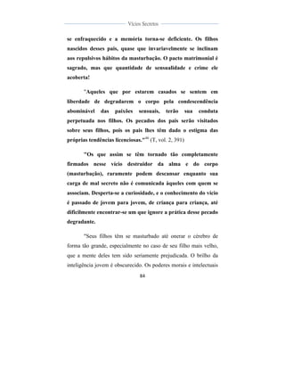  
	
  
84	
  
	
  
	
  
Vícios Secretos	
  
	
  
	
   	
  
se enfraquecido e a memória torna-se deficiente. Os filhos
nascidos desses pais, quase que invariavelmente se inclinam
aos repulsivos hábitos da masturbação. O pacto matrimonial é
sagrado, mas que quantidade de sensualidade e crime ele
acoberta!
"Aqueles que por estarem casados se sentem em
liberdade de degradarem o corpo pela condescendência
abominável das paixões sensuais, terão sua conduta
perpetuada nos filhos. Os pecados dos pais serão visitados
sobre seus filhos, pois os pais lhes têm dado o estigma das
próprias tendências licenciosas."46
(T, vol. 2, 391)
"Os que assim se têm tornado tão completamente
firmados nesse vício destruidor da alma e do corpo
(masturbação), raramente podem descansar enquanto sua
carga de mal secreto não é comunicada àqueles com quem se
associam. Desperta-se a curiosidade, e o conhecimento do vício
é passado de jovem para jovem, de criança para criança, até
dificilmente encontrar-se um que ignore a prática desse pecado
degradante.
"Seus filhos têm se masturbado até onerar o cérebro de
forma tão grande, especialmente no caso de seu filho mais velho,
que a mente deles tem sido seriamente prejudicada. O brilho da
inteligência jovem é obscurecido. Os poderes morais e intelectuais
 