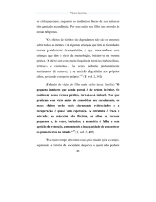  
	
  
85	
  
	
  
	
  
Vícios Secretos	
  
	
  
	
   	
  
se enfraqueceram, enquanto as tendências fracas de sua natureza
têm ganhado ascendência. Por essa razão seu filho tem aversão às
coisas religiosas.
"Os efeitos de hábitos tão degradantes não são os mesmos
sobre todas as mentes. Há algumas crianças que têm as faculdades
morais grandemente desenvolvidas, e que, associando-se com
crianças que têm o vício da masturbação, iniciam-se na mesma
prática. O efeito será com muita frequência torná-las melancólicas,
irritáveis e ciumentas... Às vezes, sofrerão profundamente
sentimentos de remorso, e se sentirão degradadas aos próprios
olhos, perdendo o respeito próprio."47
(T, vol. 2, 392)
(Falando do vício do filho mais velho dessa família) "O
pequeno intelecto que ainda possui é de ordem inferior. Se
continuar nessa viciosa prática, tornar-se-á imbecil. Nos que
praticam esse vício antes de consolidar seu crescimento, os
maus efeitos serão mais claramente evidenciados e a
recuperação é quase sem esperança. A estrutura é fraca e
mirrada; os músculos são flácidos, os olhos se tornam
pequenos e, às vezes, inchados; a memória é falha e sem
aptidão de retenção, aumentando a incapacidade de concentrar
os pensamentos no estudo."48
(T, vol. 2, 402)
"Há muito tempo deveriam esses pais mudar para o campo,
separando a família da sociedade daqueles a quem não podiam
 
