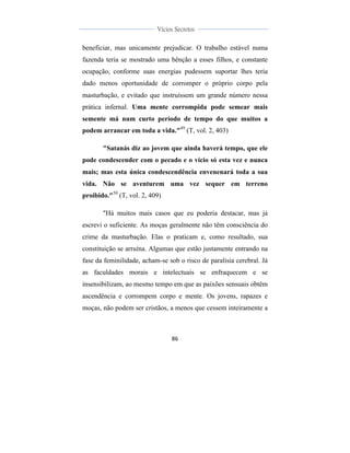  
	
  
86	
  
	
  
	
  
Vícios Secretos	
  
	
  
	
   	
  
beneficiar, mas unicamente prejudicar. O trabalho estável numa
fazenda teria se mostrado uma bênção a esses filhos, e constante
ocupação, conforme suas energias pudessem suportar lhes teria
dado menos oportunidade de corromper o próprio corpo pela
masturbação, e evitado que instruíssem um grande número nessa
prática infernal. Uma mente corrompida pode semear mais
semente má num curto período de tempo do que muitos a
podem arrancar em toda a vida."49
(T, vol. 2, 403)
"Satanás diz ao jovem que ainda haverá tempo, que ele
pode condescender com o pecado e o vício só esta vez e nunca
mais; mas esta única condescendência envenenará toda a sua
vida. Não se aventurem uma vez sequer em terreno
proibido."50
(T, vol. 2, 409)
"Há muitos mais casos que eu poderia destacar, mas já
escrevi o suficiente. As moças geralmente não têm consciência do
crime da masturbação. Elas o praticam e, como resultado, sua
constituição se arruína. Algumas que estão justamente entrando na
fase da feminilidade, acham-se sob o risco de paralisia cerebral. Já
as faculdades morais e intelectuais se enfraquecem e se
insensibilizam, ao mesmo tempo em que as paixões sensuais obtêm
ascendência e corrompem corpo e mente. Os jovens, rapazes e
moças, não podem ser cristãos, a menos que cessem inteiramente a
 