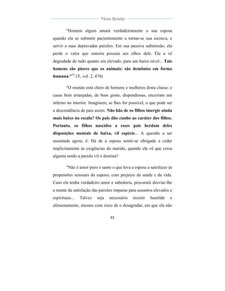  
	
  
91	
  
	
  
	
  
Vícios Secretos	
  
	
  
	
   	
  
"Homem algum amará verdadeiramente a sua esposa
quando ela se submete pacientemente a tornar-se sua escrava, e
servir a suas depravadas paixões. Em sua passiva submissão, ela
perde o valor que outrora possuía aos olhos dele. Ele a vê
degradada de tudo quanto era elevado, para um baixo nível... Tais
homens são piores que os animais: são demônios em forma
humana."52
(T, vol. 2, 474)
"O mundo está cheio de homens e mulheres desta classe; e
casas bem arranjadas, de bom gosto, dispendiosas, encerram um
inferno no interior. Imaginem, se lhes for possível, o que pode ser
a descendência de pais assim. Não hão de os filhos imergir ainda
mais baixo na escala? Os pais dão cunho ao caráter dos filhos.
Portanto, os filhos nascidos a esses pais herdam deles
disposições mentais de baixa, vil espécie... A questão a ser
assentada agora, é: Há de a esposa sentir-se obrigada a ceder
implicitamente às exigências do marido, quando ela vê que coisa
alguma senão a paixão vil o domina?
"Não é amor puro e santo o que leva a esposa a satisfazer às
propensões sensuais do esposo, com prejuízo da saúde e da vida.
Caso ela tenha verdadeiro amor e sabedoria, procurará desviar-lhe
a mente da satisfação das paixões impuras para assuntos elevados e
espirituais... Talvez seja necessário insistir humilde e
afetuosamente, mesmo com risco de o desagradar, em que ela não
 