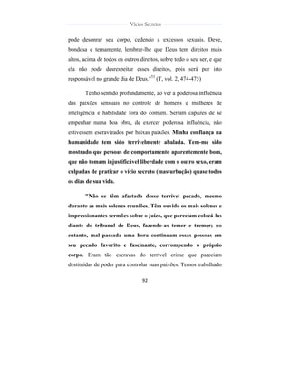  
	
  
92	
  
	
  
	
  
Vícios Secretos	
  
	
  
	
   	
  
pode desonrar seu corpo, cedendo a excessos sexuais. Deve,
bondosa e ternamente, lembrar-lhe que Deus tem direitos mais
altos, acima de todos os outros direitos, sobre todo o seu ser, e que
ela não pode desrespeitar esses direitos, pois será por isto
responsável no grande dia de Deus."53
(T, vol. 2, 474-475)
Tenho sentido profundamente, ao ver a poderosa influência
das paixões sensuais no controle de homens e mulheres de
inteligência e habilidade fora do comum. Seriam capazes de se
empenhar numa boa obra, de exercer poderosa influência, não
estivessem escravizados por baixas paixões. Minha confiança na
humanidade tem sido terrivelmente abalada. Tem-me sido
mostrado que pessoas de comportamento aparentemente bom,
que não tomam injustificável liberdade com o outro sexo, eram
culpadas de praticar o vício secreto (masturbação) quase todos
os dias de sua vida.
"Não se têm afastado desse terrível pecado, mesmo
durante as mais solenes reuniões. Têm ouvido os mais solenes e
impressionantes sermões sobre o juízo, que pareciam colocá-las
diante do tribunal de Deus, fazendo-as temer e tremer; no
entanto, mal passada uma hora continuam essas pessoas em
seu pecado favorito e fascinante, corrompendo o próprio
corpo. Eram tão escravas do terrível crime que pareciam
destituídas de poder para controlar suas paixões. Temos trabalhado
 