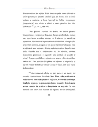  
	
  
93	
  
	
  
	
  
Vícios Secretos	
  
	
  
	
   	
  
fervorosamente por alguns deles, temos rogado, temos chorado e
orado por eles; no entanto, sabemos que, em meio a todo o nosso
esforço e angústia, a força horrível do hábito pecaminoso
(masturbação) tem obtido a vitória e esses pecados têm sido
cometidos."54
(T, vol. 2, 468-469)
"Nas pessoas viciadas no hábito do abuso próprio
(masturbação) é impossível despertar-lhes as sensibilidades morais
para apreciarem as coisas eternas, ou deleitar-se em exercícios
espirituais. Pensamentos impuros tomam e controlam a imaginação
e fascinam a mente, e segue-se um quase incontrolável desejo para
a prática de atos impuros... O que poderíamos dizer daqueles que
estão vivendo sob a resplendente luz da verdade, embora
diariamente praticando e seguindo uma conduta de pecado e
crime? Prazeres proibidos, excitantes, os atraem e lhes controlam
todo o ser. Tais pessoas têm prazer na injustiça e iniquidade, e
devem perecer do lado de fora da Cidade de Deus, com tudo o que
é abominável.
"Tenho procurado alertar os pais para o seu dever, no
entanto, eles continuam dormindo. Seus filhos estão praticando o
vício secreto (masturbação) e os enganam. Vocês têm confiança
implícita neles que os consideram bons e inocentes demais para
serem capazes de praticar a iniquidade em segredo. Os pais
mimam seus filhos e os induzem ao orgulho, não os restringindo
 