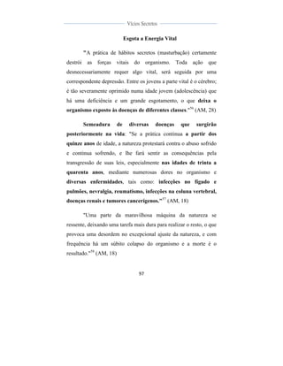  
	
  
97	
  
	
  
	
  
Vícios Secretos	
  
	
  
	
   	
  
Esgota a Energia Vital
"A prática de hábitos secretos (masturbação) certamente
destrói as forças vitais do organismo. Toda ação que
desnecessariamente requer algo vital, será seguida por uma
correspondente depressão. Entre os jovens a parte vital é o cérebro;
é tão severamente oprimido numa idade jovem (adolescência) que
há uma deficiência e um grande esgotamento, o que deixa o
organismo exposto às doenças de diferentes classes."56
(AM, 28)
Semeadura de diversas doenças que surgirão
posteriormente na vida: "Se a prática continua a partir dos
quinze anos de idade, a natureza protestará contra o abuso sofrido
e continua sofrendo, e lhe fará sentir as consequências pela
transgressão de suas leis, especialmente nas idades de trinta a
quarenta anos, mediante numerosas dores no organismo e
diversas enfermidades, tais como: infecções no fígado e
pulmões, nevralgia, reumatismo, infecções na coluna vertebral,
doenças renais e tumores cancerígenos."57
(AM, 18)
"Uma parte da maravilhosa máquina da natureza se
ressente, deixando uma tarefa mais dura para realizar o resto, o que
provoca uma desordem no excepcional ajuste da natureza, e com
frequência há um súbito colapso do organismo e a morte é o
resultado."58
(AM, 18)
 